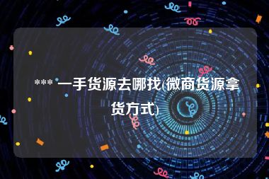  *** 一手货源去哪找(微商货源拿货方式)