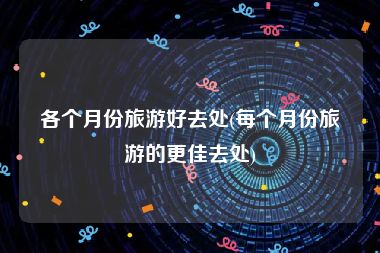 各个月份旅游好去处(每个月份旅游的更佳去处)