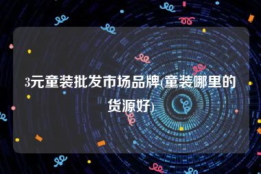 3元童装批发市场品牌(童装哪里的货源好)