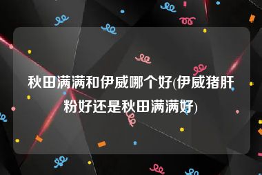 秋田满满和伊威哪个好(伊威猪肝粉好还是秋田满满好)