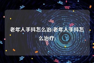 老年人手抖怎么治(老年人手抖怎么治疗)