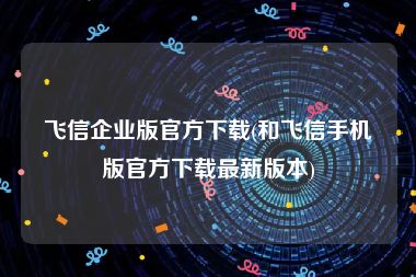 飞信企业版官方下载(和飞信手机版官方下载最新版本)
