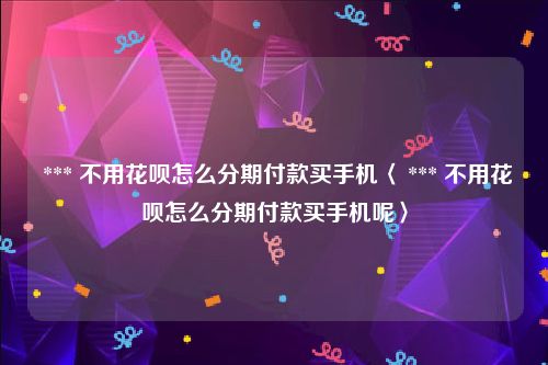  *** 不用花呗怎么分期付款买手机〈 *** 不用花呗怎么分期付款买手机呢〉