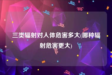 三类辐射对人体危害多大(哪种辐射危害更大)