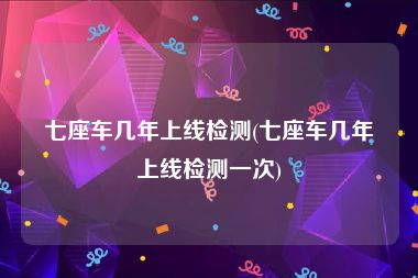 七座车几年上线检测(七座车几年上线检测一次)
