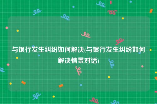 与银行发生纠纷如何解决(与银行发生纠纷如何解决情景对话)