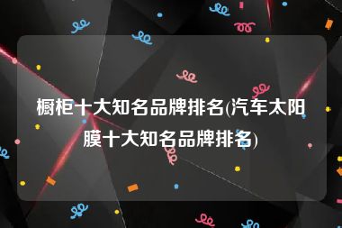 橱柜十大知名品牌排名(汽车太阳膜十大知名品牌排名)