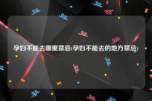 孕妇不能去哪里禁忌(孕妇不能去的地方禁忌)