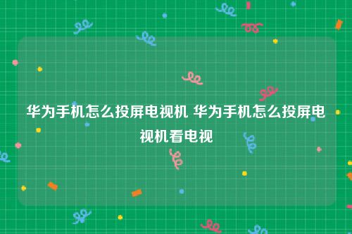 华为手机怎么投屏电视机 华为手机怎么投屏电视机看电视