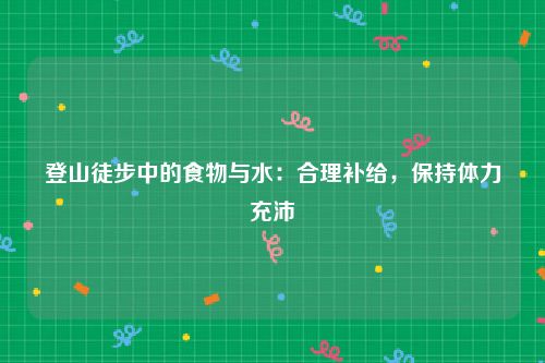 登山徒步中的食物与水：合理补给，保持体力充沛