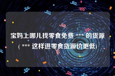 宝妈上哪儿找零食免费 *** 的货源( *** 这样进零食货源价更低)