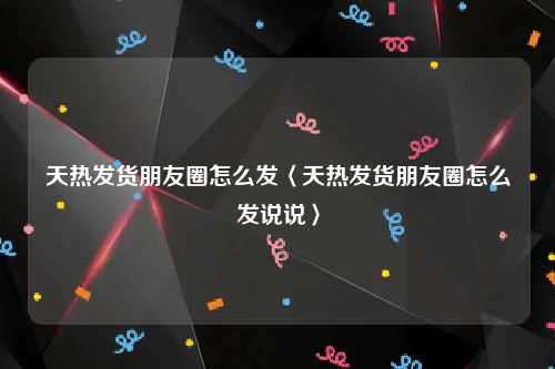 天热发货朋友圈怎么发〈天热发货朋友圈怎么发说说〉