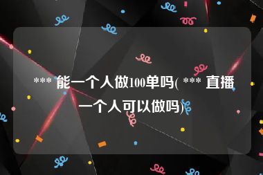  *** 能一个人做100单吗( *** 直播一个人可以做吗)