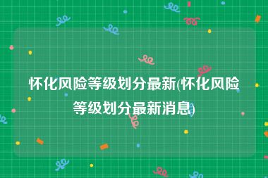 怀化风险等级划分最新(怀化风险等级划分最新消息)