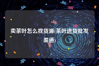 卖茶叶怎么找货源(茶叶进货批发渠道)