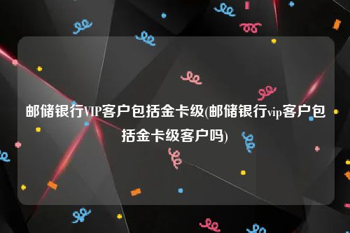 邮储银行VIP客户包括金卡级(邮储银行vip客户包括金卡级客户吗)