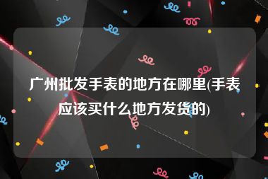 广州批发手表的地方在哪里(手表应该买什么地方发货的)