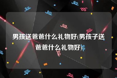 男孩送爸爸什么礼物好(男孩子送爸爸什么礼物好)
