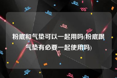 粉底和气垫可以一起用吗(粉底跟气垫有必要一起使用吗)