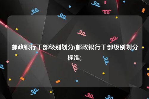 邮政银行干部级别划分(邮政银行干部级别划分标准)