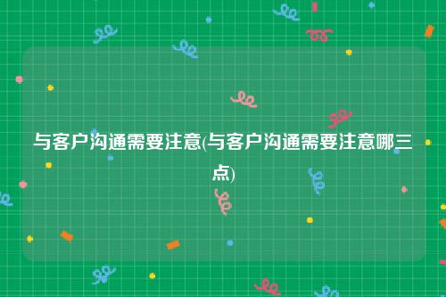 与客户沟通需要注意(与客户沟通需要注意哪三点)