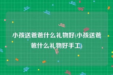 小孩送爸爸什么礼物好(小孩送爸爸什么礼物好手工)