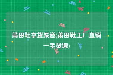 莆田鞋拿货渠道(莆田鞋工厂直销一手货源)