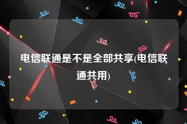 电信联通是不是全部共享(电信联通共用)