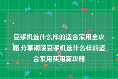 豆浆机选什么样的适合家用全攻略,分享铜陵豆浆机选什么样的适合家用实用新攻略
