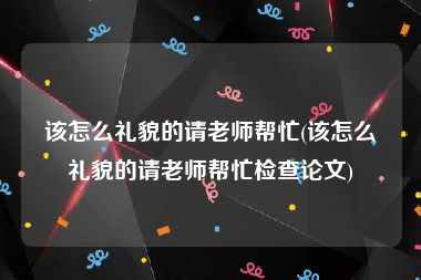该怎么礼貌的请老师帮忙(该怎么礼貌的请老师帮忙检查论文)