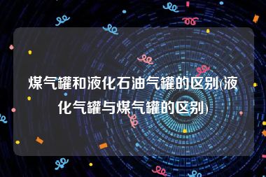 煤气罐和液化石油气罐的区别(液化气罐与煤气罐的区别)