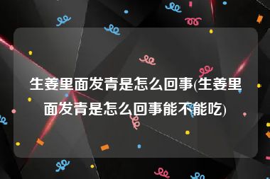 生姜里面发青是怎么回事(生姜里面发青是怎么回事能不能吃)
