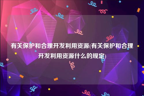 有关保护和合理开发利用资源(有关保护和合理开发利用资源什么的规定)