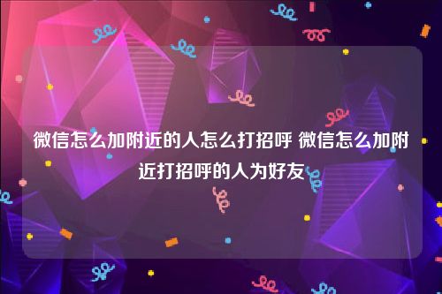微信怎么加附近的人怎么打招呼 微信怎么加附近打招呼的人为好友