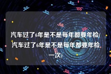 汽车过了6年是不是每年都要年检(汽车过了6年是不是每年都要年检一次)