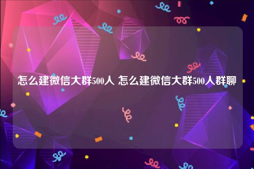 怎么建微信大群500人 怎么建微信大群500人群聊