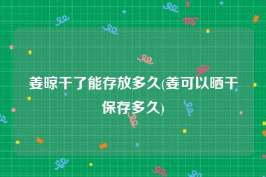姜晾干了能存放多久(姜可以晒干保存多久)