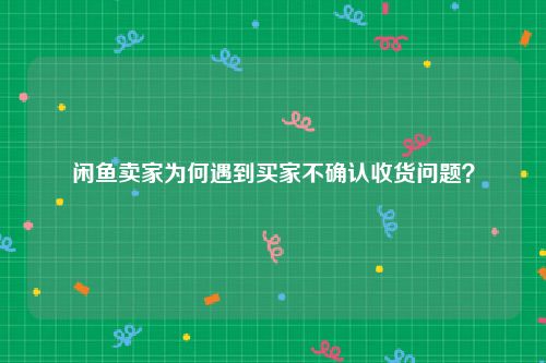 闲鱼卖家为何遇到买家不确认收货问题？