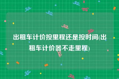 出租车计价按里程还是按时间(出租车计价器不走里程)