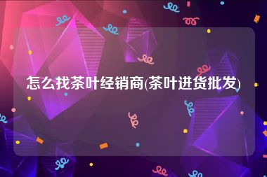 怎么找茶叶经销商(茶叶进货批发)