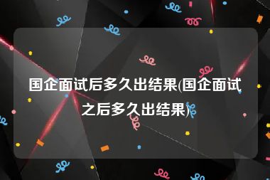 国企面试后多久出结果(国企面试之后多久出结果)