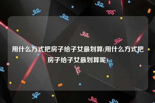 用什么方式把房子给子女最划算(用什么方式把房子给子女最划算呢)
