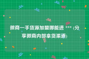 微商一手货源加盟哪能进 *** (分享微商内部拿货渠道)