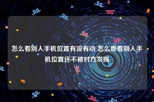 怎么看别人手机位置有没有动 怎么查看别人手机位置还不被对方发现