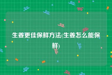 生姜更佳保鲜方法(生姜怎么能保鲜)
