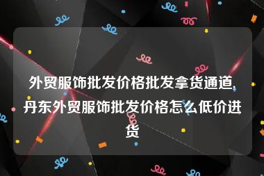 外贸服饰批发价格批发拿货通道,丹东外贸服饰批发价格怎么低价进货