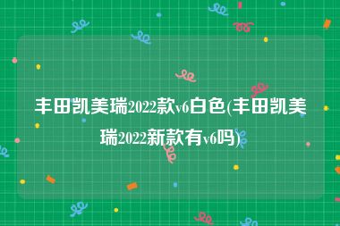 丰田凯美瑞2022款v6白色(丰田凯美瑞2022新款有v6吗)