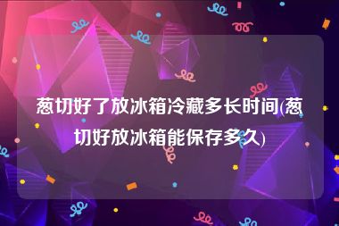 葱切好了放冰箱冷藏多长时间(葱切好放冰箱能保存多久)