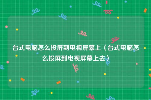 台式电脑怎么投屏到电视屏幕上〈台式电脑怎么投屏到电视屏幕上去〉