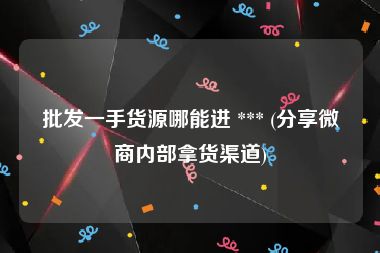 批发一手货源哪能进 *** (分享微商内部拿货渠道)